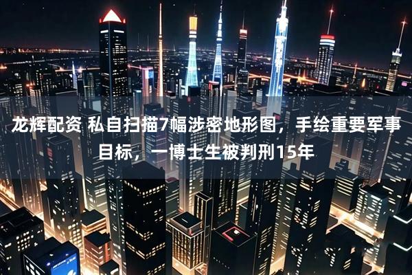 龙辉配资 私自扫描7幅涉密地形图,手绘重要军事目标,一博士生被判刑15年