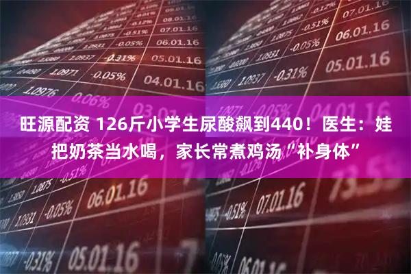 旺源配资 126斤小学生尿酸飙到440!医生:娃把奶茶当水喝,家长常煮鸡汤“补身体”