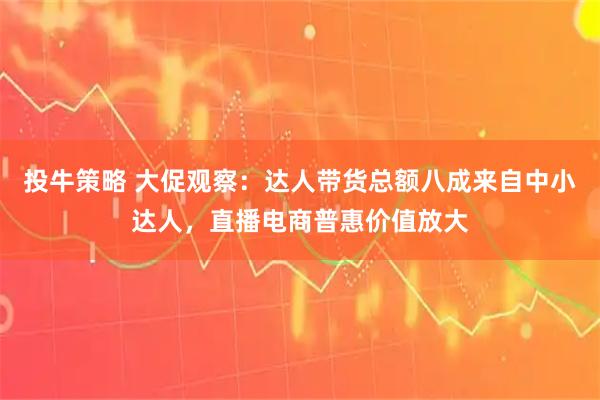 投牛策略 大促观察：达人带货总额八成来自中小达人，直播电商普惠价值放大