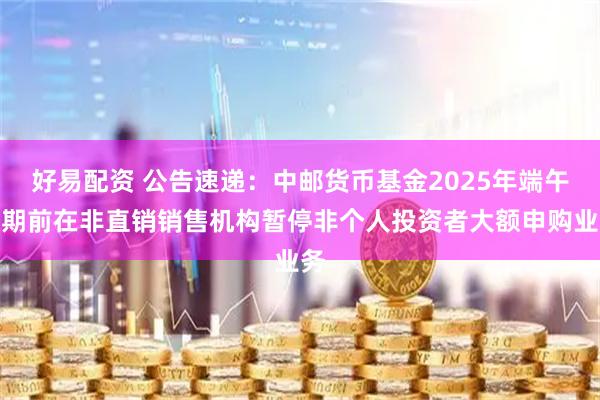 好易配资 公告速递:中邮货币基金2025年端午假期前在非直销销售机构暂停非个人投资者大额申购业务