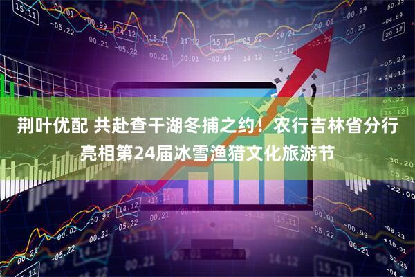 荆叶优配 共赴查干湖冬捕之约!农行吉林省分行亮相第24届冰雪渔猎文化旅游节