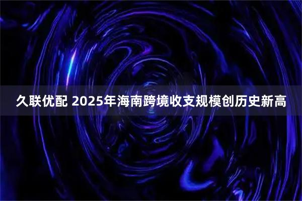 久联优配 2025年海南跨境收支规模创历史新高