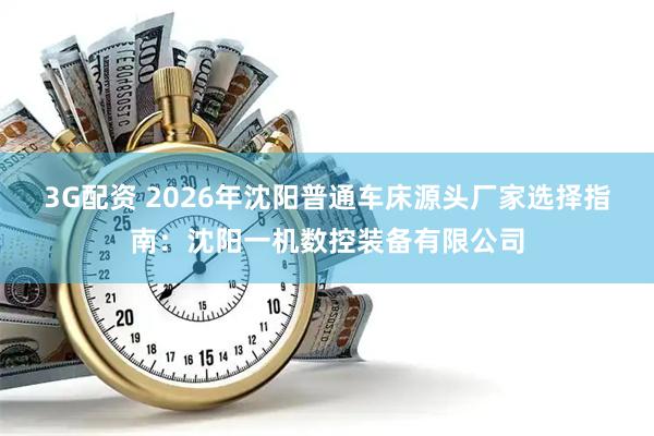 3G配资 2026年沈阳普通车床源头厂家选择指南：沈阳一机数控装备有限公司