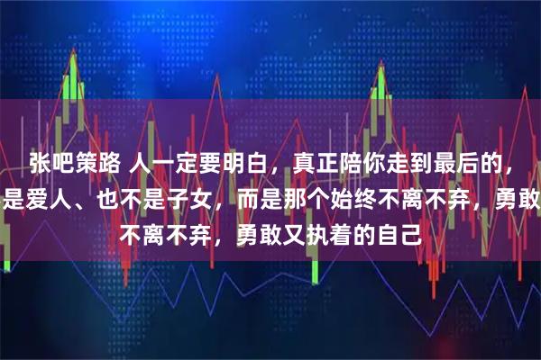 张吧策路 人一定要明白，真正陪你走到最后的，不是父母、不是爱人、也不是子女，而是那个始终不离不弃，勇敢又执着的自己