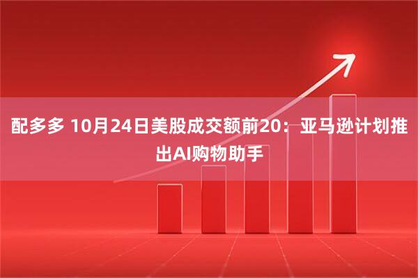 配多多 10月24日美股成交额前20：亚马逊计划推出AI购物助手