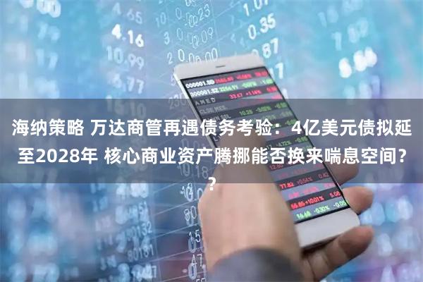 海纳策略 万达商管再遇债务考验:4亿美元债拟延至2028年 核心商业资产腾挪能否换来喘息空间?