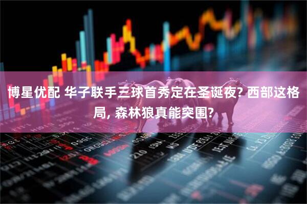 博星优配 华子联手三球首秀定在圣诞夜? 西部这格局, 森林狼真能突围?